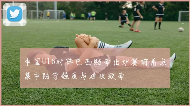 中国U16对阵巴西赔率出炉赛前看点集中防守强度与进攻效率