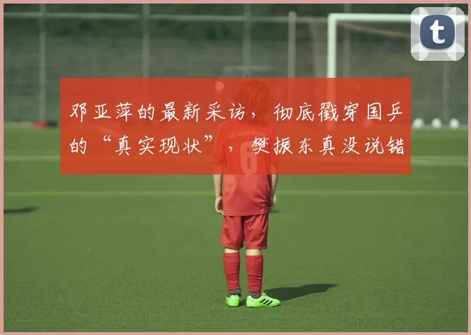 邓亚萍的最新采访，彻底戳穿国乒的“真实现状”，樊振东真没说错