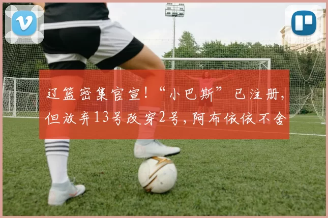 辽篮密集官宣!“小巴斯”已注册,但放弃13号改穿2号,阿布依依不舍
