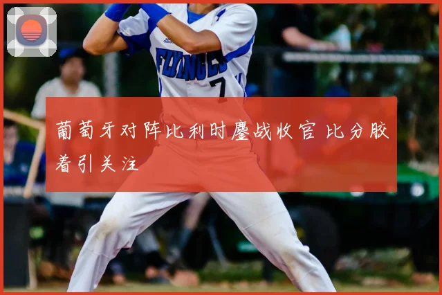 葡萄牙对阵比利时鏖战收官 比分胶着引关注