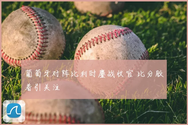 葡萄牙对阵比利时鏖战收官 比分胶着引关注
