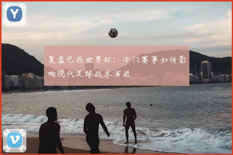 复盘巴西世界杯：冷门赛事如何影响现代足球战术演进