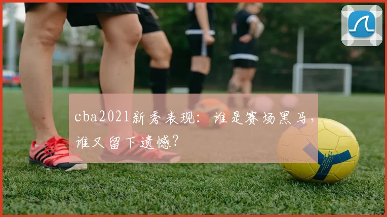 cba2021新秀表现：谁是赛场黑马，谁又留下遗憾？