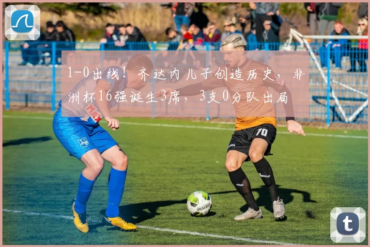 1-0出线!齐达内儿子创造历史,非洲杯16强诞生3席,3支0分队出局