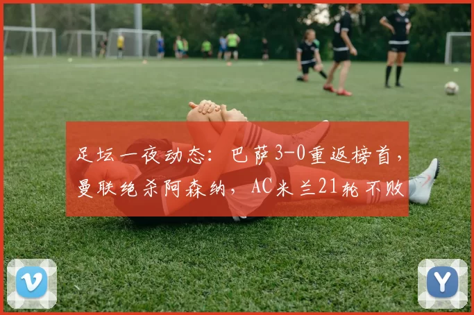 足坛一夜动态:巴萨3-0重返榜首,曼联绝杀阿森纳,AC米兰21轮不败