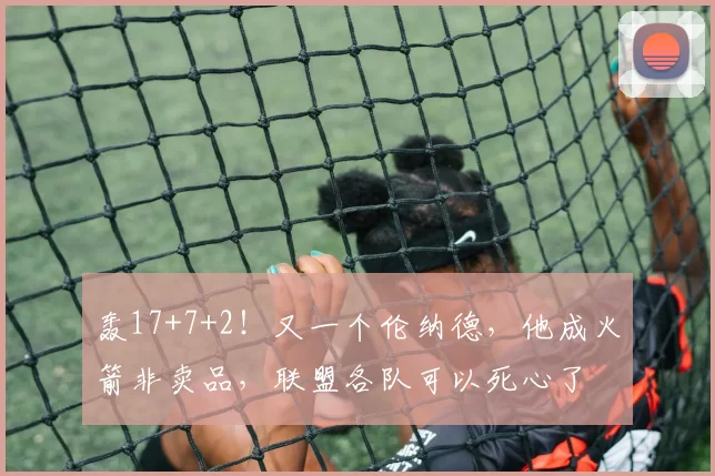 轰17+7+2!又一个伦纳德,他成火箭非卖品,联盟各队可以死心了