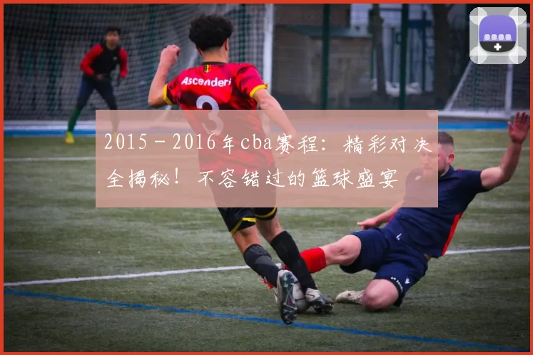 2015 - 2016年cba赛程：精彩对决全揭秘！不容错过的篮球盛宴
