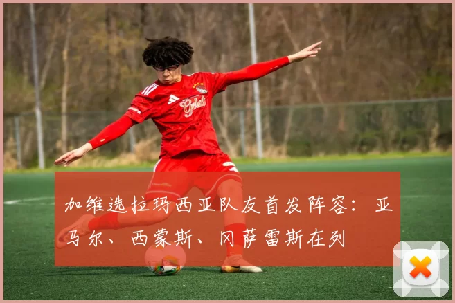 加维选拉玛西亚队友首发阵容：亚马尔、西蒙斯、冈萨雷斯在列