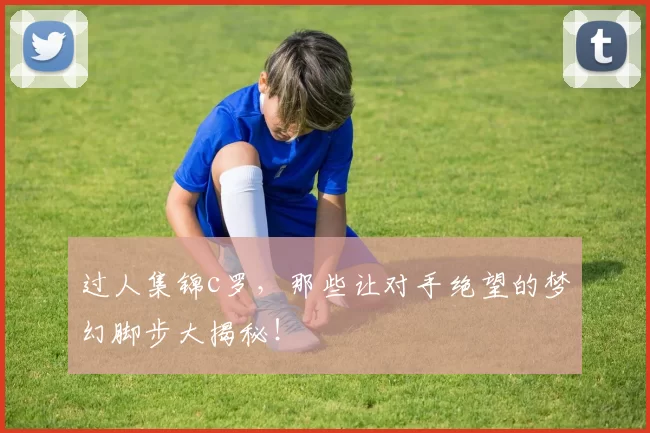 过人集锦c罗,那些让对手绝望的梦幻脚步大揭秘!