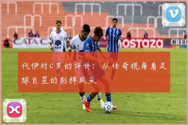 代伊对c罗的评价：从传奇视角看足球巨星的别样风采