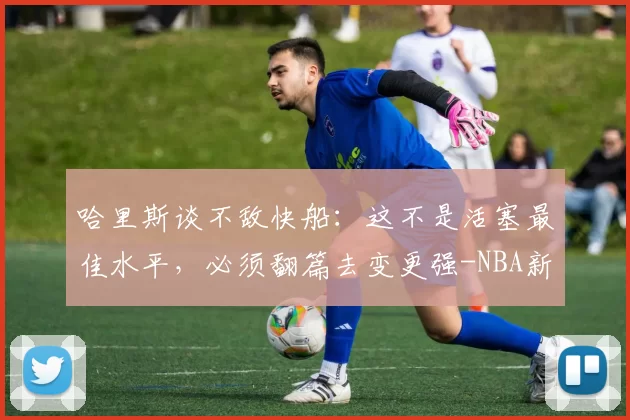 哈里斯谈不敌快船：这不是活塞最佳水平，必须翻篇去变更强-NBA新闻