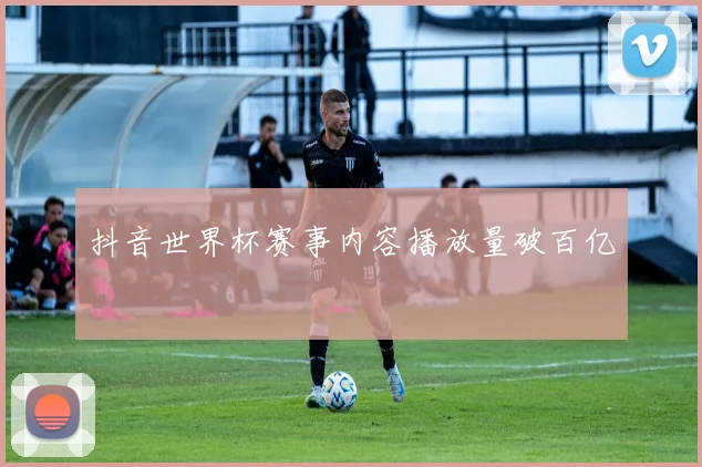 抖音世界杯赛事内容播放量破百亿