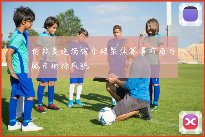 伦敦奥运场馆介绍聚焦赛事布局与城市地标风貌