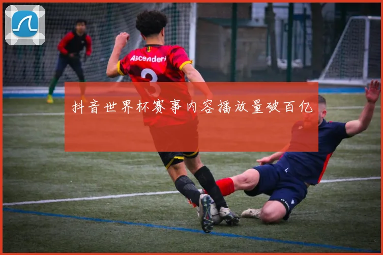 抖音世界杯赛事内容播放量破百亿