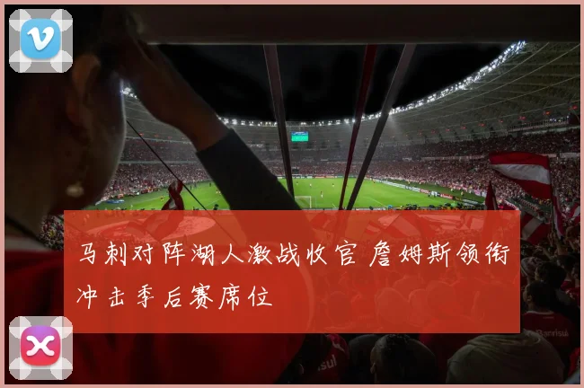 马刺对阵湖人激战收官 詹姆斯领衔冲击季后赛席位